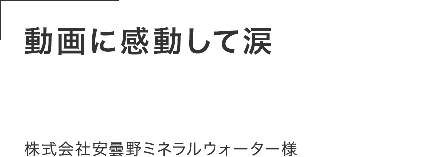 動画に感動して涙する人もいた。 密着じゃなくて憑依レベルで 寄り添って撮影してくれた。株式会社安曇野ミネラルウォーター様