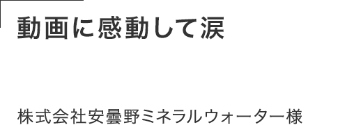 動画に感動して涙する人もいた。 密着じゃなくて憑依レベルで 寄り添って撮影してくれた。株式会社安曇野ミネラルウォーター様