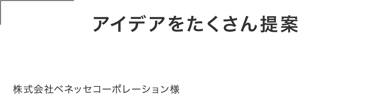 発注前からアイデアをたくさん提案してくれた。 丁寧でスピード感があり、柔軟に対応してくれて 仕事がしやすい。株式会社ベネッセコーポレーション様