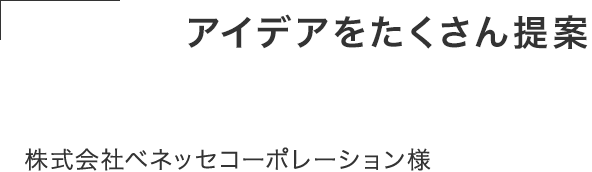 発注前からアイデアをたくさん提案してくれた。 丁寧でスピード感があり、柔軟に対応してくれて 仕事がしやすい。株式会社ベネッセコーポレーション様