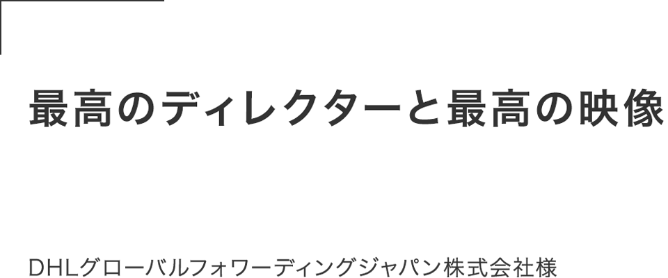 世の中にはたくさんの制作会社があるが、最高のディレクターと最高の映像を作ることができた。この経験は人生の宝物。DHLグローバルフォワーディングジャパン株式会社様