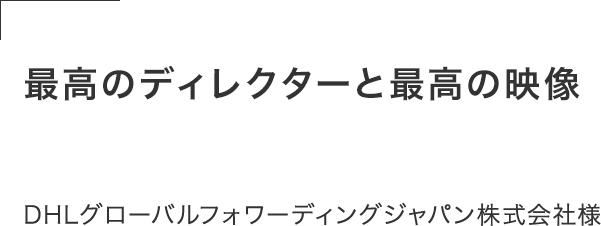 世の中にはたくさんの制作会社があるが、最高のディレクターと最高の映像を作ることができた。この経験は人生の宝物。DHLグローバルフォワーディングジャパン株式会社様